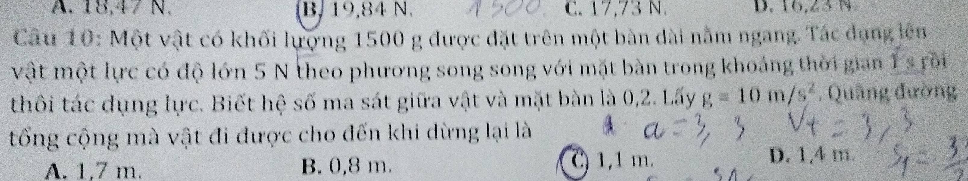 A. 18, 47 N. B, 19, 84 N. C. 17,73 N. D. 16, 23 N.
Câu 10: Một vật có khối lựợng 1500 g được đặt trên một bàn dài nằm ngang. Tác dụng lên
vật một lực có độ lớn 5 N theo phương song song với mặt bàn trong khoảng thời gian 1 s rôi
thôi tác dụng lực. Biết hệ số ma sát giữa vật và mặt bàn là 0,2. Lấy g=10m/s^2. Quãng đường
tổng cộng mà vật đi được cho đến khi dừng lại là
A. 1,7 m. B. 0,8 m.
C) 1,1 m. D. 1,4 m.