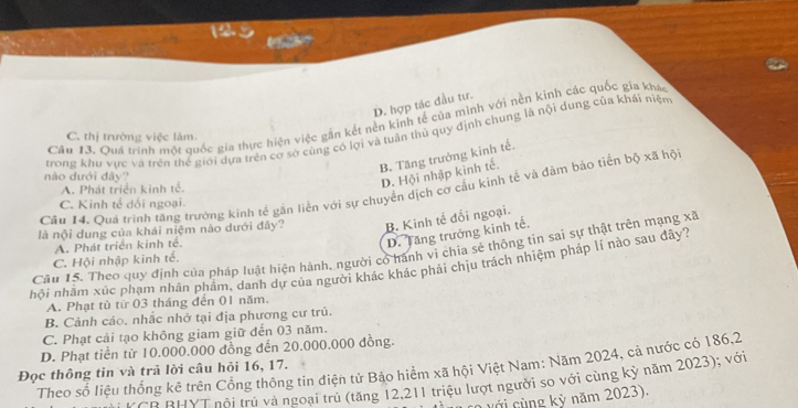 D. hợp tác đầu tư.
Câu 13. Quá trình một quốc gia thực hiện việc gần kết nền kinh tế của mình với nền kinh các quốc gia khao
trong khu vực và trên thể giới dựa trên cơ sở cùng có lợi và tuân thủ quy định chung là nội dung của khái niệm
C. thị trường việc lâm.
B. Tăng trưởng kinh tế.
nào dưới đây?
A. Phát triển kinh tế.
D. Hội nhập kinh tế.
Cầu 14. Quá trình tăng trưởng kinh tế gần liền với sự chuyển dịch cơ cầu kinh tế và đâm bảo tiến 60* ahphi
C. Kinh tế dối ngoại.
là nội dung của khái niệm nào dưới đây? B. Kinh tế đối ngoại.
A. Phát triển kinh tế.
D. Tăng trưởng kinh tế.
Câu 15. Theo quy định của pháp luật hiện hành, người có hành vi chia sẻ thông tin sai sự thật trên mạng xã
C. Hội nhập kinh tế.
hội nhầm xúc phạm nhân phẩm, danh dự của người khác khác phải chịu trách nhiệm pháp lí nào sau đây?
A. Phạt tù từ 03 tháng đến 01 năm.
B. Cảnh cáo, nhắc nhở tại địa phương cư trú.
C. Phạt cải tạo không giam giữ đến 03 năm.
D. Phạt tiền từ 10.000.000 đồng đến 20.000.000 đồng.
Theo số liệu thống kê trên Cổng thông tin điện tử Bảo hiểm xã hội Việt Nam: Năm 2024, cả nước có 186,2
Đọc thông tin và trả lời câu hỏi 16, 17.
TB BHYT nội trú và ngoại trú (tăng 12,211 triệu lượt người so với cùng kỳ năm 2023); với
v ới cùng kỳ năm 2023).