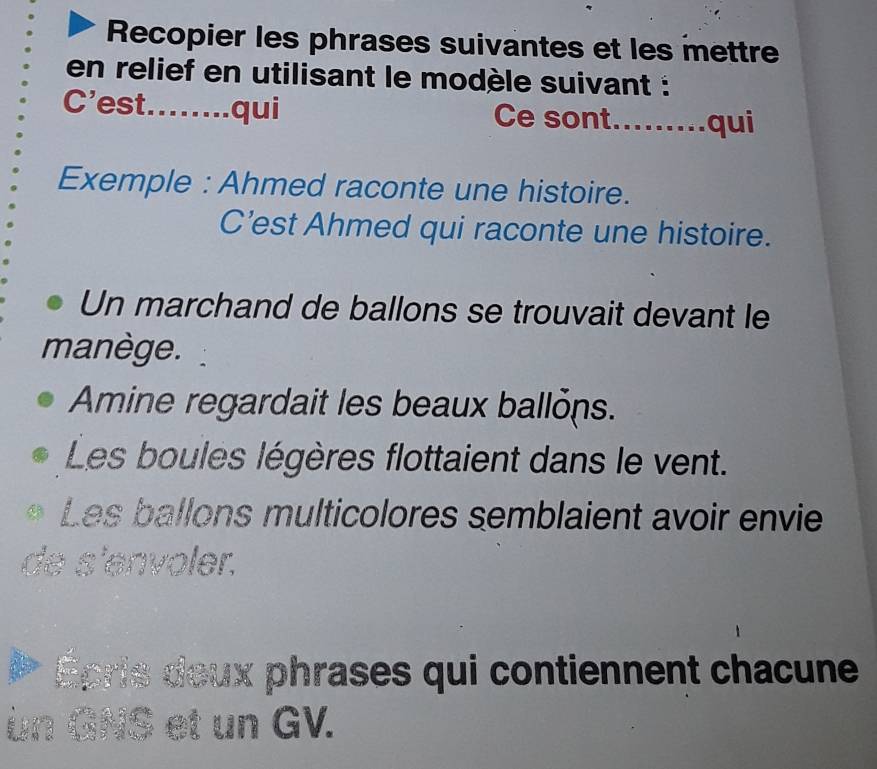 Recopier les phrases suivantes et les mettre 
en relief en utilisant le modèle suivant : 
C’est........qui Ce sont.........qui 
Exemple : Ahmed raconte une histoire. 
C’est Ahmed qui raconte une histoire. 
Un marchand de ballons se trouvait devant le 
manège. 
Amine regardait les beaux ballons. 
Les boules légères flottaient dans le vent. 
Les ballons multicolores semblaient avoir envie 
de s'envoler. 
Épris deux phrases qui contiennent chacune 
un GNS et un GV.