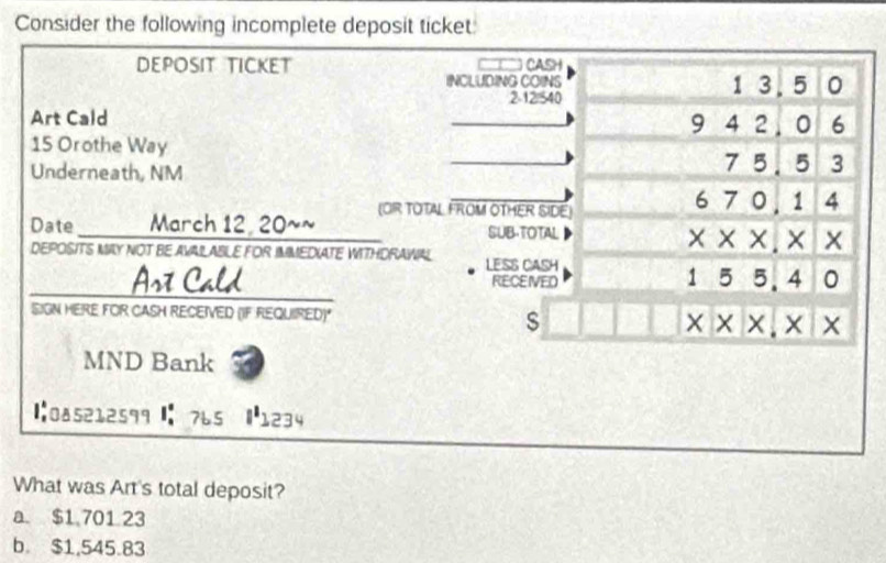 Consider the following incomplete deposit ticket
DEPOSIT TICKET CASH
INCLUDING COINS 1 3. 5 0
2 -12/540
Art Cald
9 4 2 . 0 6
15 Orothe Way
Underneath, NM 75. 5 3
_
Date March 12, 20~~ (OR TOTA FROM OTHER SIDE)
6 7 0, 1 4
SUB-TOTAL × ×. × x
x^^circ  
DEPOSITS MAY NOT BE AVALABLE FOR IMMEDIATE WITHDRAWIAL LESS CASH
Ast Cald RECEIVED 1 5 5.4
SIGN HERE FOR CASH RECEIVED (IF REQUIRED)*
s
x* x,* x
MND Bank
|:085212599 : 765 |1234
What was Art's total deposit?
a. $1,701 23
b. $1,545.83