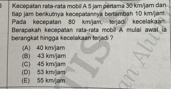 Kecepatan rata-rata mobil A 5 jam pertama 30 km/jam dan
tiap jam berikutnya kecepatannya bertambah 10 km/jam.
Pada kecepatan 80 km/jam, terjadi kecelakaan.
Berapakah kecepatan rata-rata mobil A mulai awal ia
berangkat hingga kecelakaan terjadi ?
(A) 40 km/jam
(B) 43 km/jam
(C) 45 km/jam
(D) 53 km/jam
(E) 55 km/jam