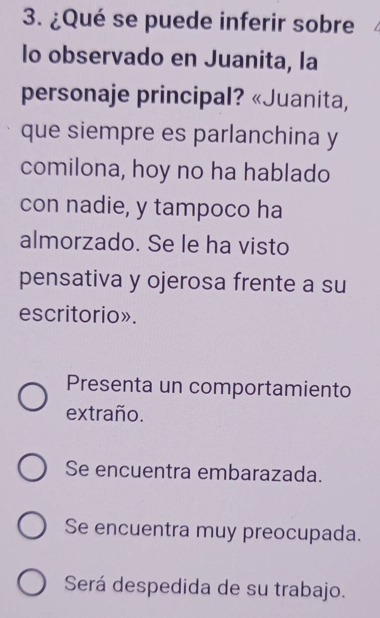 ¿Qué se puede inferir sobre
lo observado en Juanita, la
personaje principal? «Juanita,
que siempre es parlanchina y
comilona, hoy no ha hablado
con nadie, y tampoco ha
almorzado. Se le ha visto
pensativa y ojerosa frente a su
escritorio».
Presenta un comportamiento
extraño.
Se encuentra embarazada.
Se encuentra muy preocupada.
Será despedida de su trabajo.