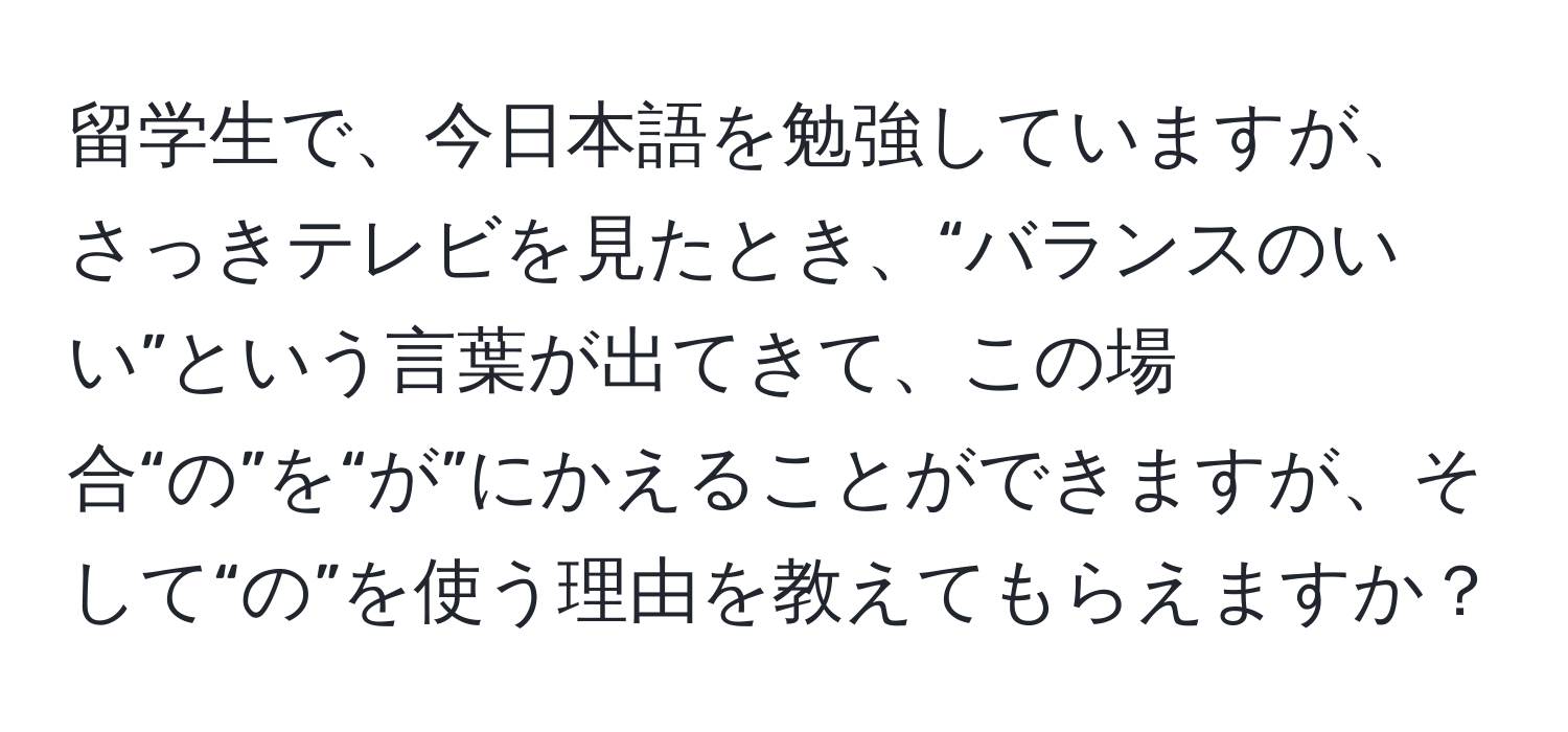 留学生で、今日本語を勉強していますが、さっきテレビを見たとき、“バランスのいい”という言葉が出てきて、この場合“の”を“が”にかえることができますが、そして“の”を使う理由を教えてもらえますか？