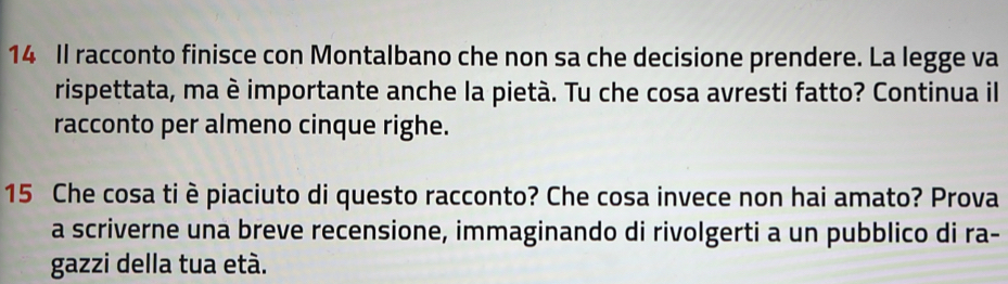 Il racconto finisce con Montalbano che non sa che decisione prendere. La legge va 
rispettata, ma è importante anche la pietà. Tu che cosa avresti fatto? Continua il 
racconto per almeno cinque righe.
15 Che cosa ti è piaciuto di questo racconto? Che cosa invece non hai amato? Prova 
a scriverne una breve recensione, immaginando di rivolgerti a un pubblico di ra- 
gazzi della tua età.