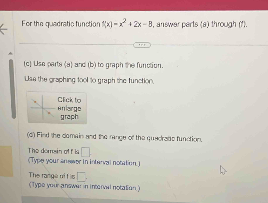 For the quadratic function f(x)=x^2+2x-8 , answer parts (a) through (f). 
(c) Use parts (a) and (b) to graph the function. 
Use the graphing tool to graph the function. 
Click to 
enlarge 
graph 
(d) Find the domain and the range of the quadratic function. 
The domain of f is 1
(Type your answer in interval notation.) 
The range of f is □. 
(Type your answer in interval notation.)