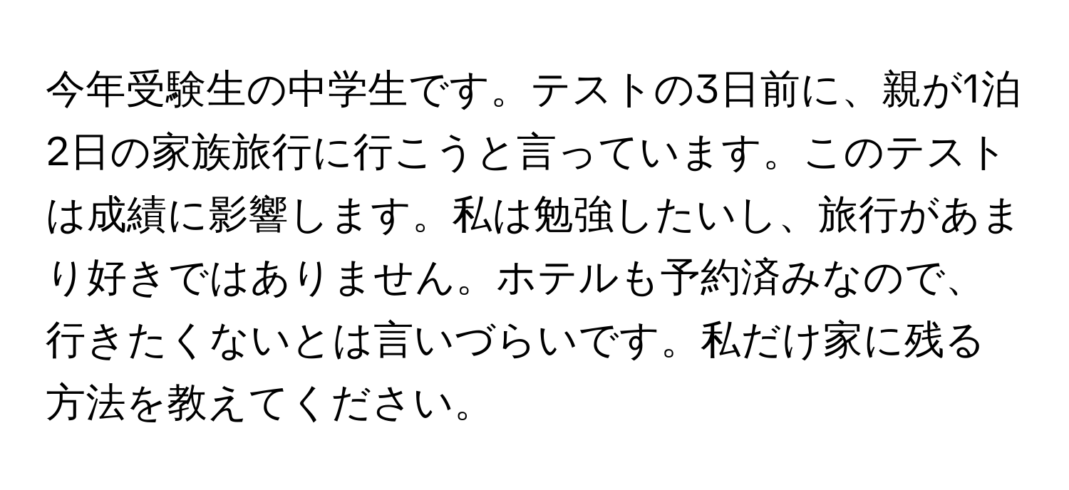 今年受験生の中学生です。テストの3日前に、親が1泊2日の家族旅行に行こうと言っています。このテストは成績に影響します。私は勉強したいし、旅行があまり好きではありません。ホテルも予約済みなので、行きたくないとは言いづらいです。私だけ家に残る方法を教えてください。