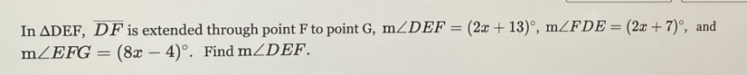 In △ DEF, overline DF is extended through point F to point G, m∠ DEF=(2x+13)^circ , m∠ FDE=(2x+7)^circ  , and
m∠ EFG=(8x-4)^circ . Find m∠ DEF.