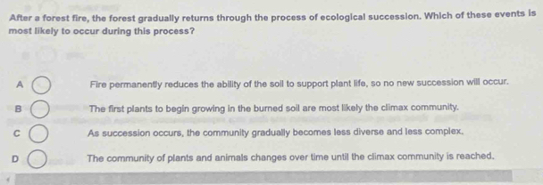 After a forest fire, the forest gradually returns through the process of ecological succession. Which of these events is
most likely to occur during this process?
A Fire permanently reduces the ability of the soil to support plant life, so no new succession will occur.
B The first plants to begin growing in the burned soil are most likely the climax community.
C As succession occurs, the community gradually becomes less diverse and less complex.
D The community of plants and animals changes over time until the climax community is reached.