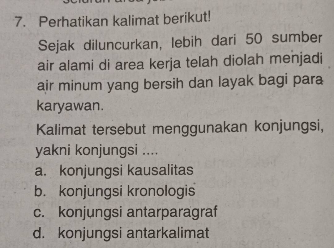 Perhatikan kalimat berikut!
Sejak diluncurkan, lebih dari 50 sumber
air alami di area kerja telah diolah menjadi
air minum yang bersih dan layak bagi para
karyawan.
Kalimat tersebut menggunakan konjungsi,
yakni konjungsi ....
a. konjungsi kausalitas
b. konjungsi kronologis
c. konjungsi antarparagraf
d. konjungsi antarkalimat