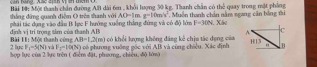 can bang. Xác định vị trí điểm O. 
Bài 10: Một thanh chắn đường AB dài 6m , khối lượng 30 kg. Thanh chắn có thể quay trong mặt phẳng 
thắng đứng quanh điểm O trên thanh với AO=1m. g=10m/s^2. Muốn thanh chắn nằm ngang cân bằng thì 
phải tác dụng vào đầu B lực F hướng xuống thắng đứng và có độ lớn F=30N. Xác 
định vị trí trọng tâm của thanh AB
Bài 11: Một thanh cứng AB=1, 2(m) có khối lượng không đáng kể chịu tác dụng của 
2 lực F_1=5(N) và F_2=10(N) có phương vuông góc với AB và cùng chiều. Xác định 
hợp lực của 2 lực trên ( điểm đặt, phương, chiều, độ lớn)