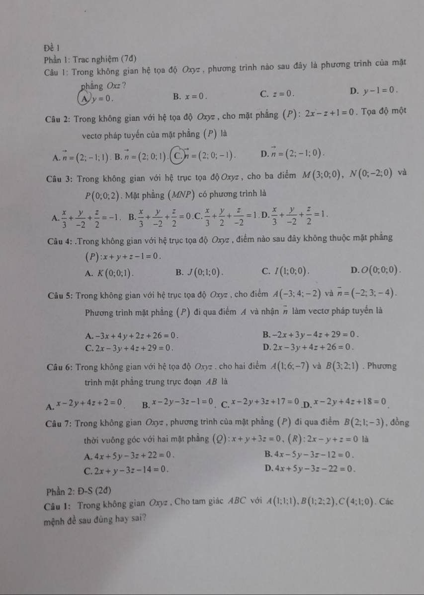 Đề l
Phần 1: Trac nghiệm (7đ)
Câu 1: Trong không gian hệ tọa độ Oxyz , phương trình nào sau đây là phương trình của mặt
phẳng Oxz ?
A y=0.
B. x=0.
C. z=0. D. y-1=0.
Câu 2: Trong không gian với hệ tọa độ Oxyz , cho mặt phẳng (P): 2x-z+1=0.  Tọa độ một
vectơ pháp tuyến của mặt phẳng (P) là
A. vector n=(2;-1;1). B. vector n=(2;0;1) C. vector n=(2;0;-1). D. vector n=(2;-1;0).
Câu 3: Trong không gian với hệ trục tọa độOxyz, cho ba điểm M(3;0;0),N(0;-2;0) và
P(0;0;2). Mặt phẳng (MNP) có phương trình là
A  x/3 + y/-2 + z/2 =-1 B.  x/3 + y/-2 + z/2 =0 C.  x/3 + y/2 + z/-2 =1 D.  x/3 + y/-2 + z/2 =1.
Câu 4: .Trong không gian với hệ trục tọa độ Oxyz , điểm nào sau đây không thuộc mặt phẳng
(P) :x+y+z-1=0.
A. K(0;0;1). B. J(0;1;0). C. I(1;0;0). D. O(0;0;0).
Câu 5: Trong không gian với hệ trục tọa độ Oxyz , cho điểm A(-3;4;-2) và overline n=(-2;3;-4).
Phương trình mặt phẳng (P) đi qua điểm A và nhận # làm vectơ pháp tuyển là
A. -3x+4y+2z+26=0. B. -2x+3y-4z+29=0.
C. 2x-3y+4z+29=0. D. 2x-3y+4z+26=0.
Câu 6: Trong không gian với hệ tọa độ Oxyz . cho hai điểm A(1;6;-7) và B(3;2;1). Phương
trình mặt phẳng trung trực đoạn AB là
A. x-2y+4z+2=0 B. x-2y-3z-1=0. C. x-2y+3z+17=0 .D. x-2y+4z+18=0
Câu 7: Trong không gian Oxyz , phương trình của mặt phẳng (P) đi qua điểm B(2;1;-3) , dồng
thời vuỡng góc với hai mặt phẳng (Q):x+y+3z=0 ,(R): 2x-y+z=0 là
B.
A. 4x+5y-3z+22=0. 4x-5y-3z-12=0.
C. 2x+y-3z-14=0. D. 4x+5y-3z-22=0.
Phần 2: Đ-S (2đ)
Cầu 1: Trong không gian Oxyz , Cho tam giác ABC với A(1;1;1),B(1;2;2),C(4;1;0). Các
mệnh đề sau đùng hay sai?