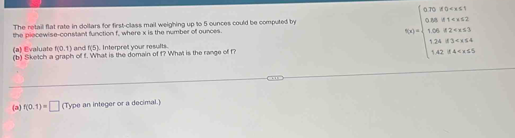 The retail flat rate in dollars for first-class mail weighing up to 5 ounces could be computed by 
the piecewise-constant function f, where x is the number of ounces. 
(a) Evaluate f(0.1) and f(5). Interpret your results. 
(b) Sketch a graph of f. What is the domain of f? What is the range of f?
f(x)=beginarrayl 0.75forx<1 0.8,f <3.3 12.43
(a) f(0.1)=□ (Type an integer or a decimal.)