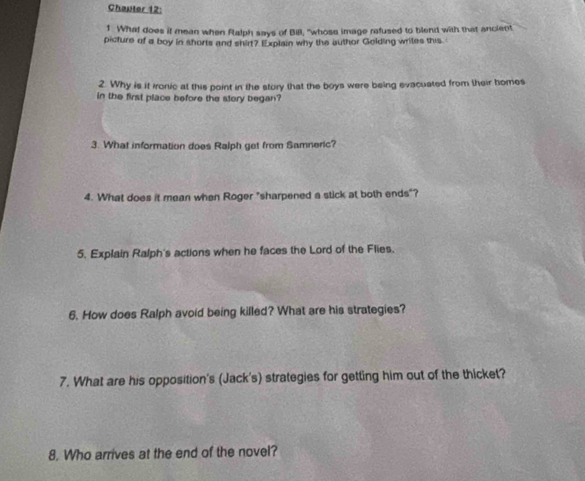 Chauter 12: 
1 What does it mean when Ralph says of Bill, "whose image refused to blend with that ancient 
picture of a boy in shorts and shirt? Explain why the author Golding writes this 
2. Why is it ironic at this point in the story that the boys were being evacuated from their bomes 
in the first place before the story began? 
3. What information does Ralph get from Samneric? 
4. What does it mean when Roger "sharpened a stick at both ends"? 
5. Explain Ralph's actions when he faces the Lord of the Flies. 
6. How does Ralph avoid being killed? What are his strategies? 
7. What are his opposition's (Jack's) strategies for getting him out of the thicket? 
8. Who arrives at the end of the novel?