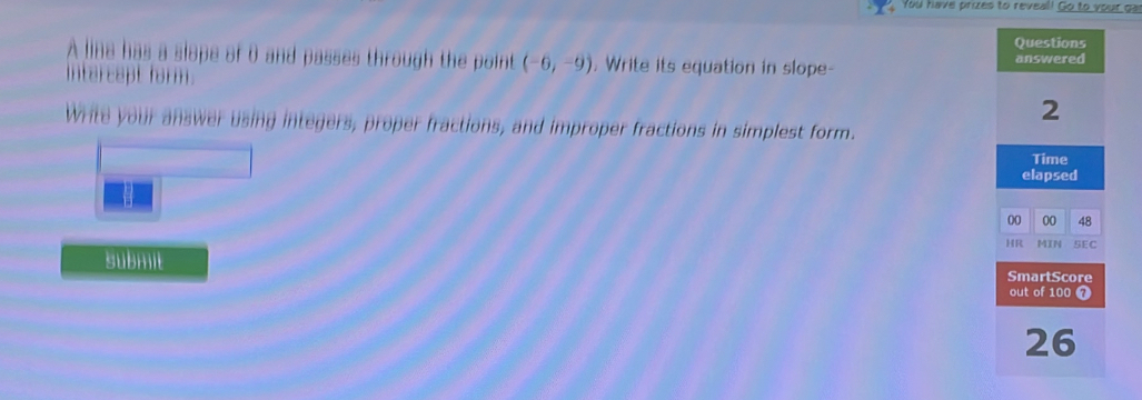 You have prizes to reveal! Go to your ga 
Questions 
A lina has a slope of 0 and passes through the point (-6,-9) , Write its equation in slope- answered 
intercapt form. 
2 
Write your answer using integers, proper fractions, and improper fractions in simplest form. 
Time 
elapsed 
00 00 48 
HR MĩN SEC 
submit SmartScore 
out of 100 7 
26