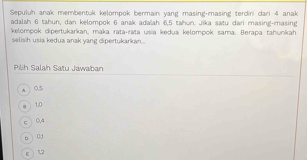 Sepuluh anak membentuk kelompok bermain yang masing-masing terdiri dari 4 anak
adalah 6 tahun, dan kelompok 6 anak adalah 6,5 tahun. Jika satu dari masing-masing
kelompok dipertukarkan, maka rata-rata usia kedua kelompok sama. Berapa tahunkah
selisih usia kedua anak yang dipertukarkan...
Pilih Salah Satu Jawaban
A 0,5
B 1,0
c 0,4
D  0, 1
E  1,2