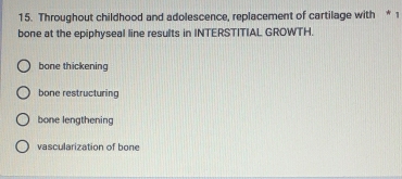 Throughout childhood and adolescence, replacement of cartilage with * 1
bone at the epiphyseal line results in INTERSTITIAL GROWTH.
bone thickening
bone restructuring
bone lengthening
vascularization of bone