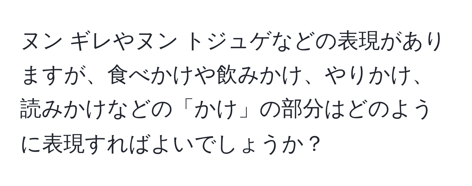 ヌン ギレやヌン トジュゲなどの表現がありますが、食べかけや飲みかけ、やりかけ、読みかけなどの「かけ」の部分はどのように表現すればよいでしょうか？