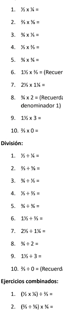 1/2* 1/4=
2. 2/3* 5/8=
3. ^3/_4*^1/_5=
4. 1/5* 2/3=
5. ^3/_4/4=
6. 11/2* 2/3= (Recuer 
7. 21/3* 11/4=
8. 3/4* 2= (Recuerda 
denominador 1) 
9. 11/2* 3=
10. 2/3* 0=
División: 
1. 1/2/ 1/4=
2. 2/3/ 5/8=
3. 3/4/ 1/5=
4. 1/5/ 2/3=
5. 3/4/ 3/4=
6. 11/2/ 2/3=
7. 21/3/ 11/4=
8. 3/4/ 2=
9. 11/2/ 3=
10. 2/3/ 0= (Recuerd 
Ejercicios combinados: 
1. (1/2* 1/4)/ 2/3=
2. (2/3/ 5/8)* 3/4=