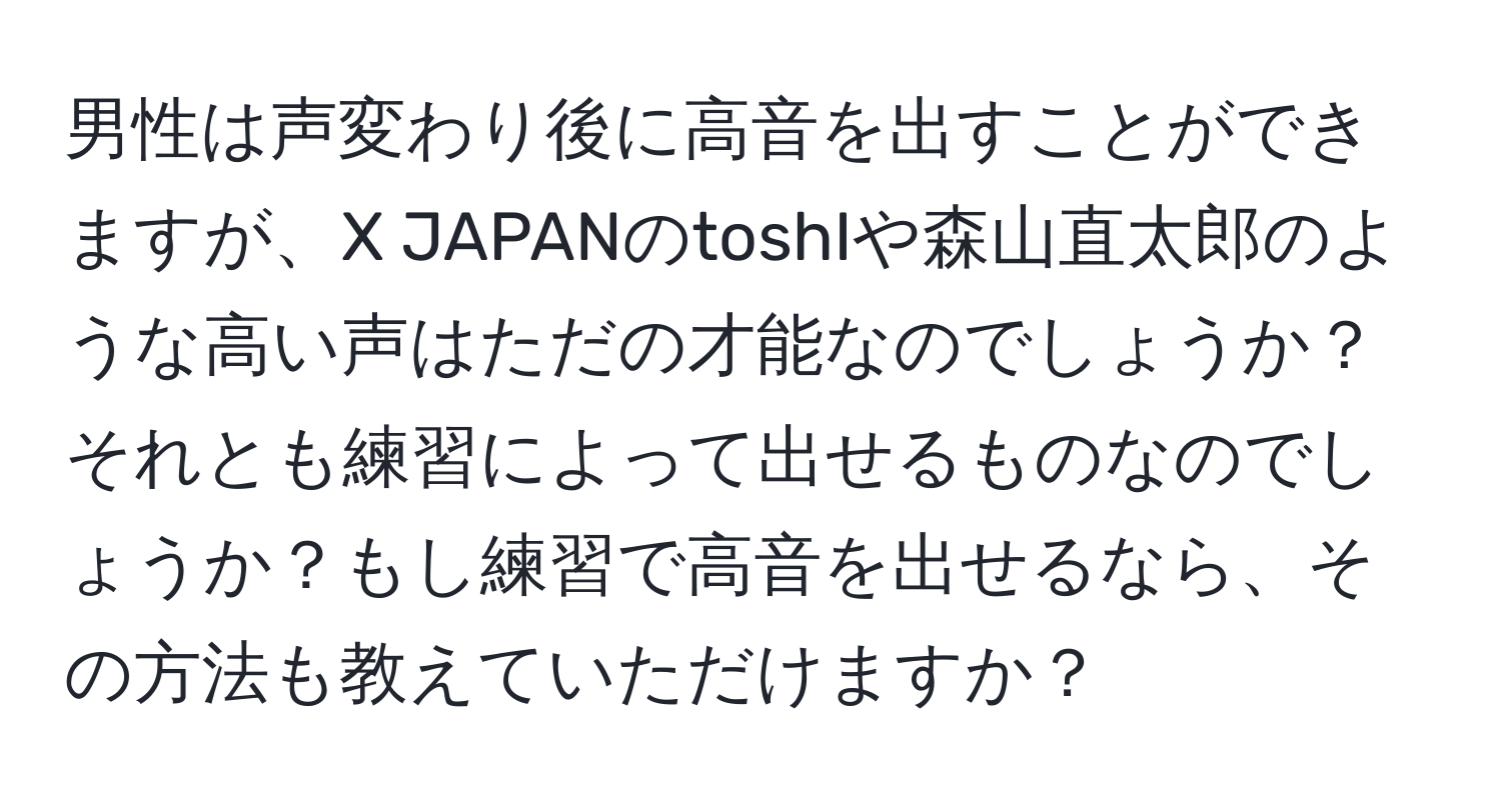 男性は声変わり後に高音を出すことができますが、X JAPANのtoshIや森山直太郎のような高い声はただの才能なのでしょうか？それとも練習によって出せるものなのでしょうか？もし練習で高音を出せるなら、その方法も教えていただけますか？