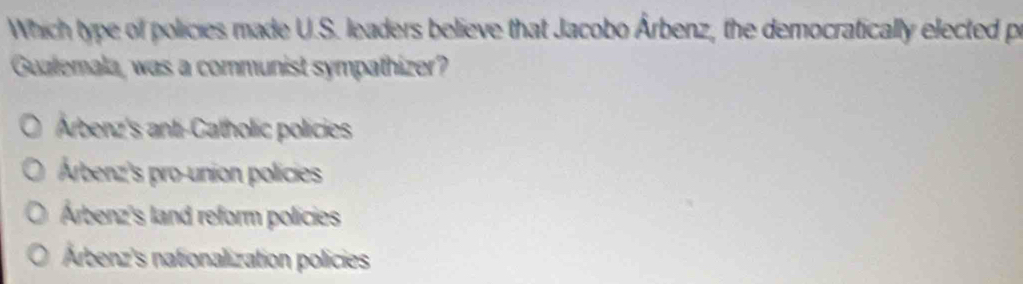 Which type of policies made U.S. leaders believe that Jacobo Árbenz, the democratically elected p
Gualemala, was a communist sympathizer?
Arbenz's anti-Catholic policies
Árbenz's pro-union policies
Árbenz's land reform policies
Árbenz's nationalization policies