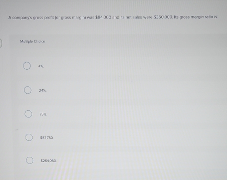 A company's gross profit (or gross margin) was $B4,000 and its net sales were $350,000. Its gross margin ratio is:
Multiple Choice
4%
24%
75%
$83750
$264,050