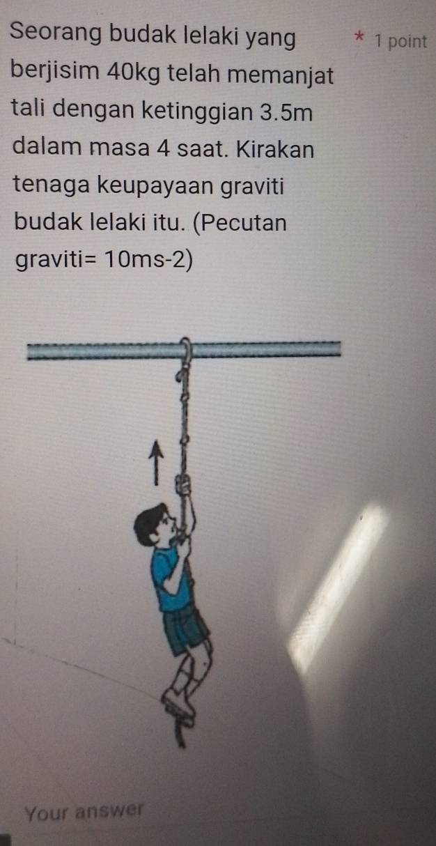 Seorang budak lelaki yang * 1 point 
berjisim 40kg telah memanjat 
tali dengan ketinggian 3.5m
dalam masa 4 saat. Kirakan 
tenaga keupayaan graviti 
budak lelaki itu. (Pecutan 
graviti =10ms-2)
Your answer