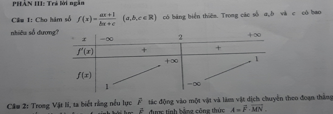 PHẢN III: Trả lời ngăn
Câu 1: Cho hàm số f(x)= (ax+1)/bx+c (a,b,c∈ R) có bảng biến thiên. Trong các số a,b và c có bao
nhiêu số dương
Câu 2: Trong Vật lí, ta biết rằng nếu lực vector F đác động vào một vật và làm vật dịch chuyển theo đoạn thẳng
vector F được tính bằng công thức A=vector F· vector MN.