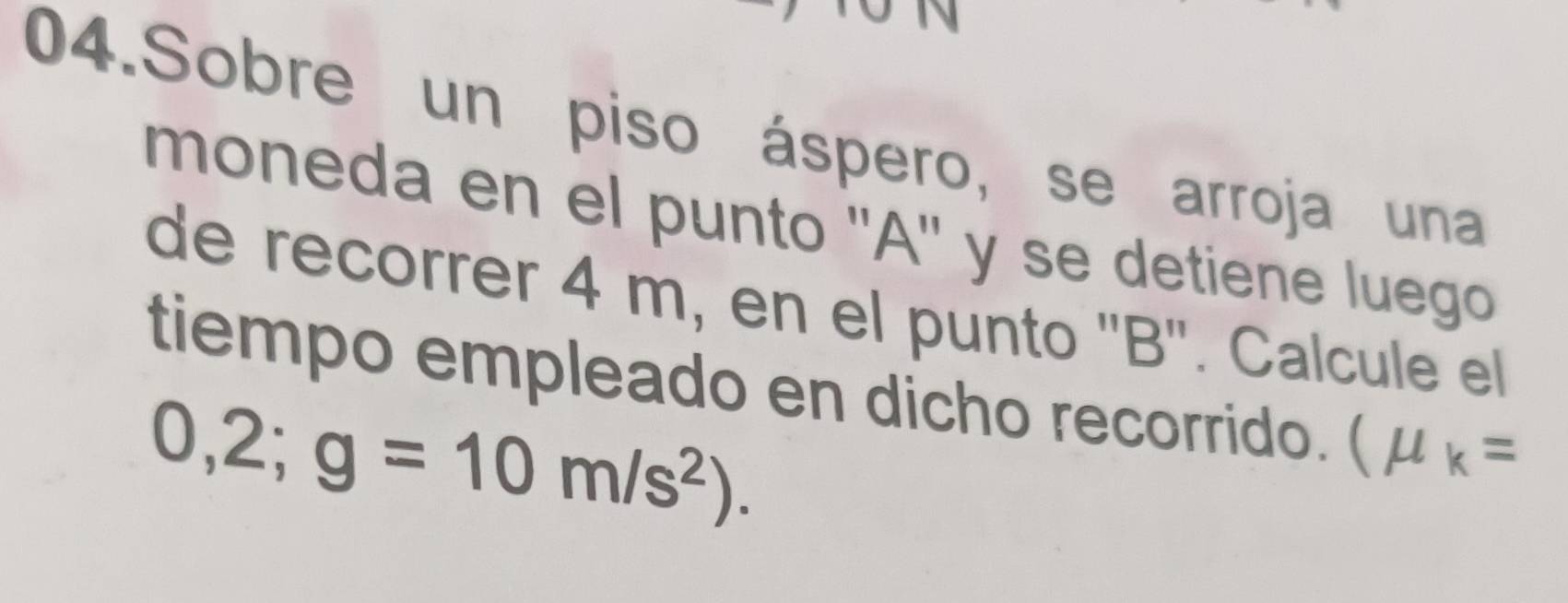 Sobre un piso áspero, se arroja una 
moneda en el punto '' A '' y se detiene luego 
de recorrer 4 m, en el punto '' B ''. Calcule el 
tiempo empleado en dicho recorrido. (mu _k=
0,2;g=10m/s^2).