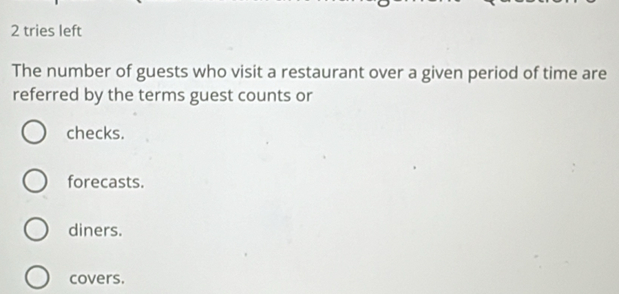 tries left
The number of guests who visit a restaurant over a given period of time are
referred by the terms guest counts or
checks.
forecasts.
diners.
covers.