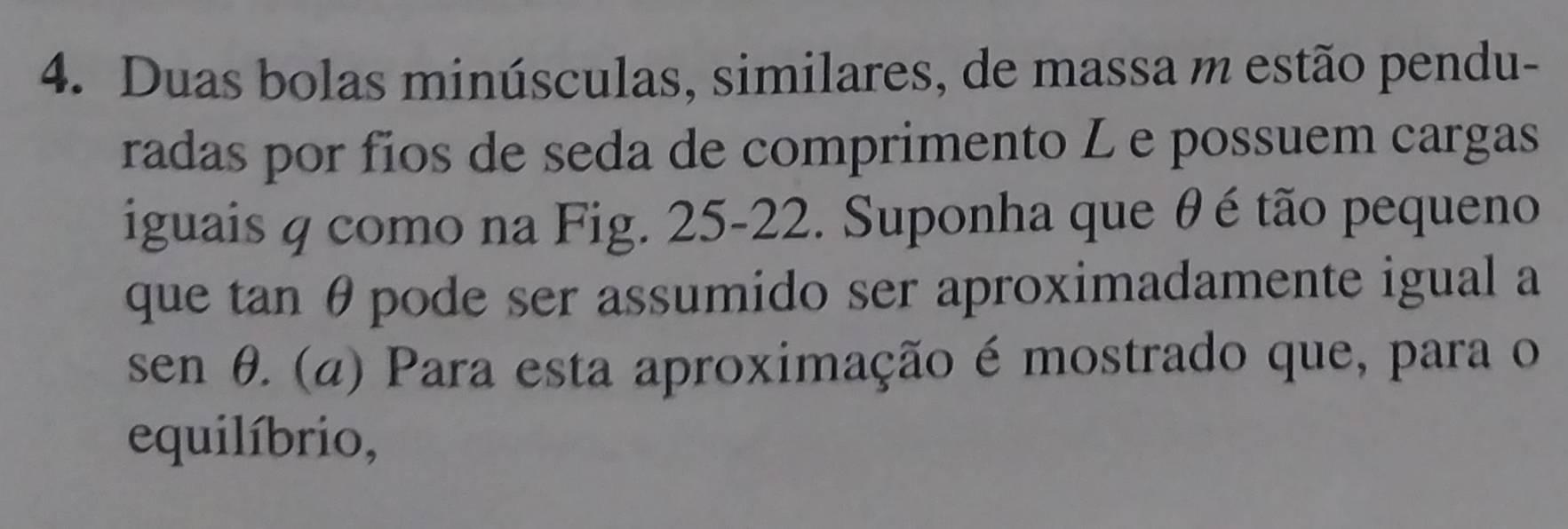 Duas bolas minúsculas, similares, de massa m estão pendu- 
radas por fios de seda de comprimento L e possuem cargas 
iguais q como na Fig. 25-22. Suponha que θ é tão pequeno 
que tan θ pode ser assumido ser aproximadamente igual a
sen θ. (α) Para esta aproximação é mostrado que, para o 
equilíbrio,