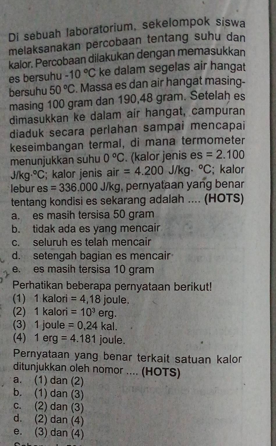 Di sebuah laboratorium, sekelompok siswa
melaksanakan percobaan tentang suhu dan
kalor. Percobaan dilakukan dengan memasukkan
es bersuhu -10°C ke dalam segelas air hangat
bersuhu 50°C. Massa es dan air hangat masing-
masing 100 gram dan 190,48 gram. Setelah es
dimasukkan ke dalam air hangat, campuran
diaduk secara perlahan sampai mencapai
keseimbangan termal, di mana termometer
menunjukkan suhu 0°C. (kalor jenis es =2.100
J/kg·°C; kalor jenis air =4.200 J/kg°C; kalor
lebur es =336.000 J/kg, pernyataan yang benar
tentang kondisi es sekarang adalah .... (HOTS)
a. es masih tersisa 50 gram
b. tidak ada es yang mencair
c. seluruh es telah mencair
d. setengah bagian es mencair
e. es masih tersisa 10 gram
Perhatikan beberapa pernyataan berikut!
(1) 1 kalori =4,18joule. 
(2) 1 kalori =10^3erg. 
(3) 1 joule =0,24kal. 
(4) 1 erg =4.181 joule.
Pernyataan yang benar terkait satuan kalor
ditunjukkan oleh nomor .... (HOTS)
a. (1) dan (2)
b. (1) dan (3)
c. (2) dan (3)
d. (2) dan (4)
e. (3) dan (4)