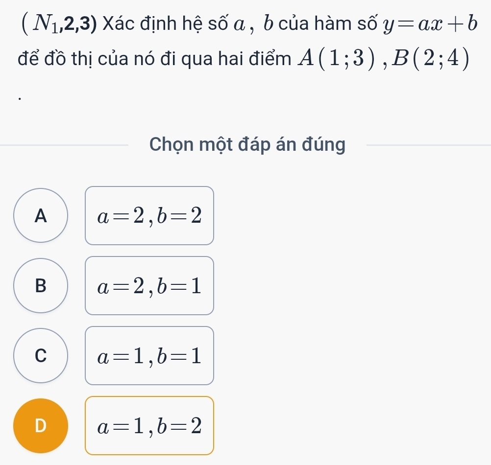 (N_1,2,3) Xác định hệ số a , b của hàm số y=ax+b
để đồ thị của nó đi qua hai điểm A(1;3), B(2;4)
Chọn một đáp án đúng
A a=2, b=2
B a=2, b=1
C a=1, b=1
D a=1, b=2