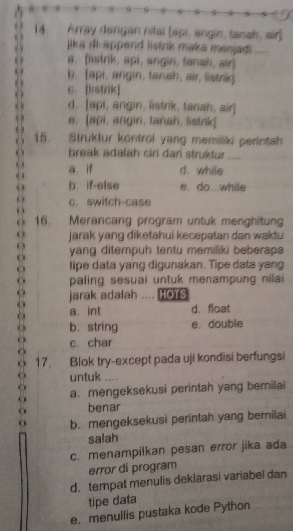 Array dengán nilai (api, angin, tanah, air)
jika di-append listrik maka menjadi ....
a.(listrik, api, angin, tanah, air]
b. (api, angin, tanah, air, listrik)
c. [listrik]
d. [api, angin, listrik, tanah, air]
e, [api, angin, tanah, listrik]
15. Struktur kontrol yang memiliki perintah
break adalah ciri dari struktur . ...,
a. if d. while
b. if-else e. do..while
c. switch-case
16. Merancang program untuk menghitun
jarak yang diketahui kecepatan dan waktu 
yang ditempuh tentu memiliki beberapa
tipe data yang digunakan. Tipe data yang
paling sesuai untuk menampung nilai
jarak adalah .. . HOTS
a. int d. float
b. string e. double
c. char
17. Blok try-except pada uji kondisi berfungsi
untuk ....
a. mengeksekusi perintah yang bemilai
benar
b. mengeksekusi perintah yang bernilai
salah
c. menampilkan pesan error jika ada
error di program
d. tempat menulis deklarasi variabel dan
tipe data
e. menullis pustaka kode Python