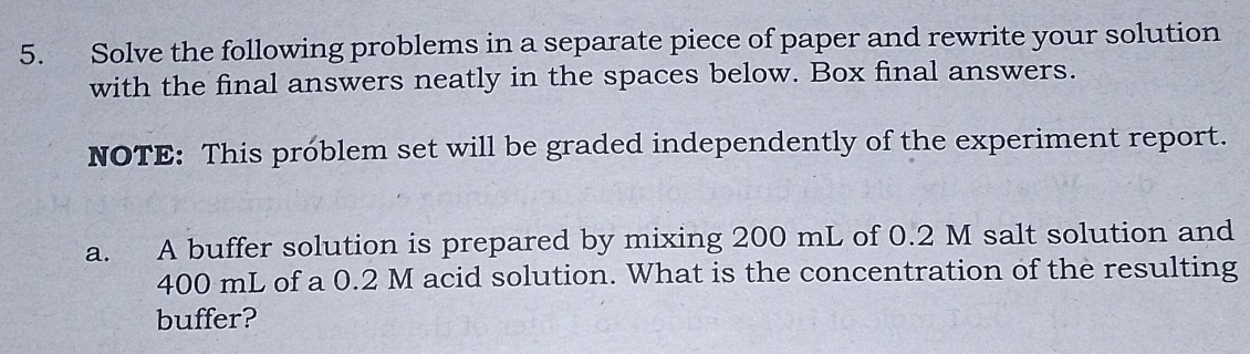 Solve the following problems in a separate piece of paper and rewrite your solution 
with the final answers neatly in the spaces below. Box final answers. 
NOTE: This problem set will be graded independently of the experiment report. 
a. A buffer solution is prepared by mixing 200 mL of 0.2 M salt solution and
400 mL of a 0.2 M acid solution. What is the concentration of the resulting 
buffer?