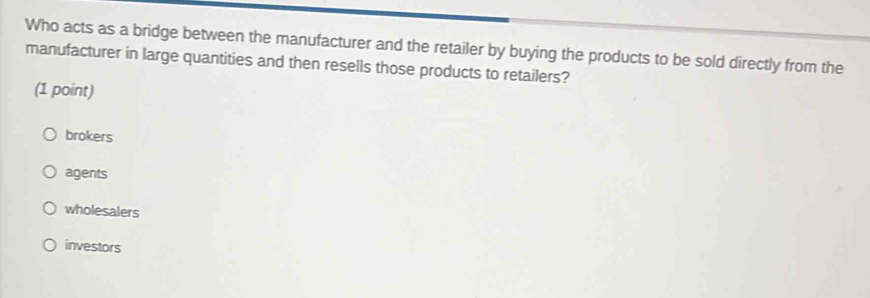 Who acts as a bridge between the manufacturer and the retailer by buying the products to be sold directly from the
manufacturer in large quantities and then resells those products to retailers?
(1 point)
brokers
agents
wholesalers
investors