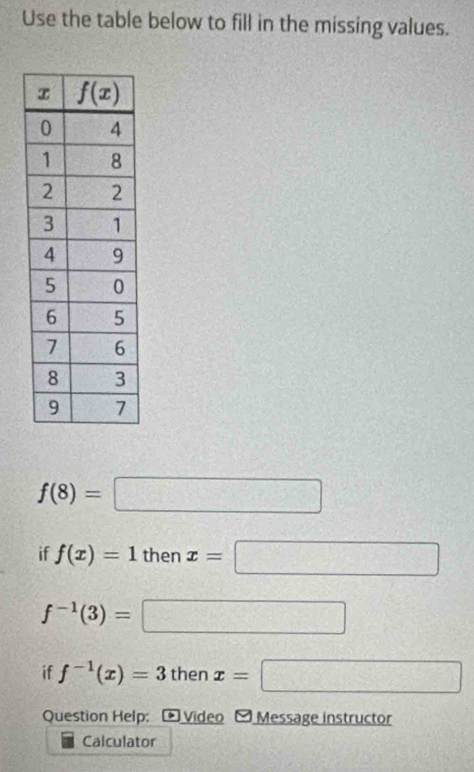 Use the table below to fill in the missing values.
f(8)=□
if f(x)=1 then x=□
f^(-1)(3)= □
if f^(-1)(x)=3 then x=□
Question Help: * Video - Message instructor
Calculator