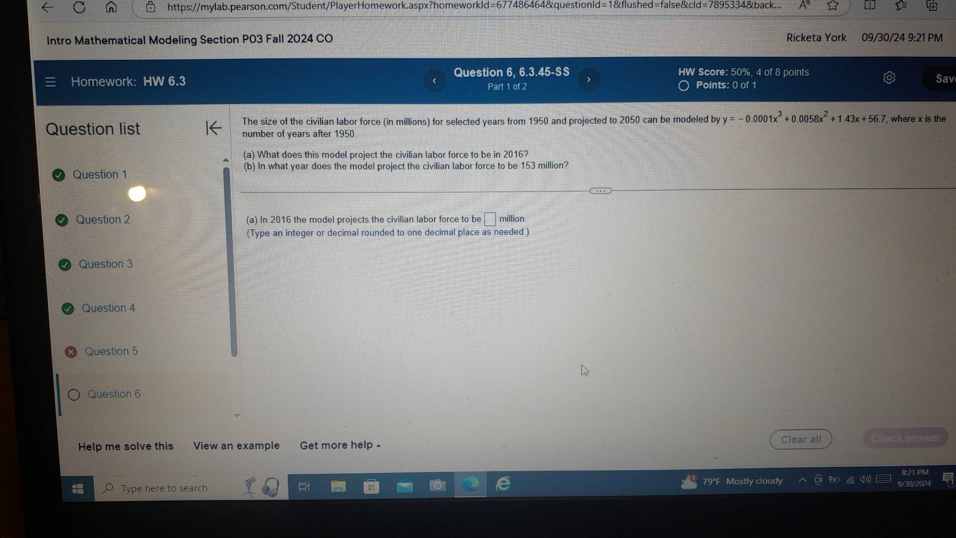 d=67 7486464&questionld=1&flushed=false&cld=7895334&back... ☆ 
Intro Mathematical Modeling Section P03 Fall 2024 CO Ricketa York 09/30/24 9:21 PM 
Homework: HW 6.3 Question 6, 6.3.45-SS HW Score: 50%, 4 of 8 points 
Sav 
Part 1 of 2 Points: 0 of 1 
The size of the civilian labor force (in millions) for selected years from 1950 and projected to 2050 can be modeled by y=-0.0001x^3+0.0058x^2+1.43x+56.7 , where x is the 
Question list 
number of years after 1950
(a) What does this model project the civilian labor force to be in 2016? 
Question 1 
(b) In what year does the model project the civilian labor force to be 153 million? 
Question 2 (a) In 2016 the model projects the civilian labor force to be □ million. 
(Type an integer or decimal rounded to one decimal place as needed.) 
Question 3 
Question 4 
Question 5 
Question 6 
Help me solve this View an example Get more help £ 
Clear all Check answer 
79°F Mostly cloudy 9/30/20 
Type here to search