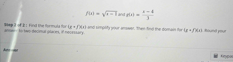 f(x)=sqrt(x-1) and g(x)= (x-4)/3 
Step 2 of 2 : Find the formula for (gcirc f)(x) and simplify your answer. Then find the domain for (gcirc f)(x). Round your 
answer to two decimal places, if necessary. 
Answer Keypa