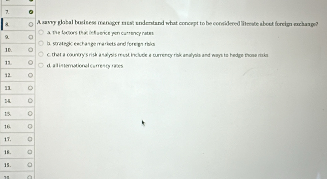 7
8A savvy global business manager must understand what concept to be considered literate about foreign exchange?
a. the factors that influence yen currency rates
9
b. strategic exchange markets and foreign risks
1
c. that a country's risk analysis must include a currency risk analysis and ways to hedge those risks
1d, all international currency rates
12
13
14
15
16
17
18
19
20