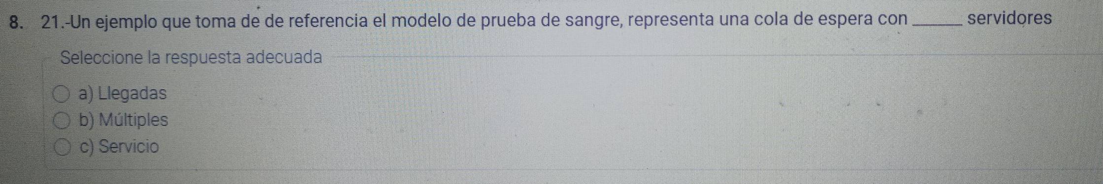 21.-Un ejemplo que toma de de referencia el modelo de prueba de sangre, representa una cola de espera con _servidores
Seleccione la respuesta adecuada
a) Llegadas
b) Múltiples
c) Servicio