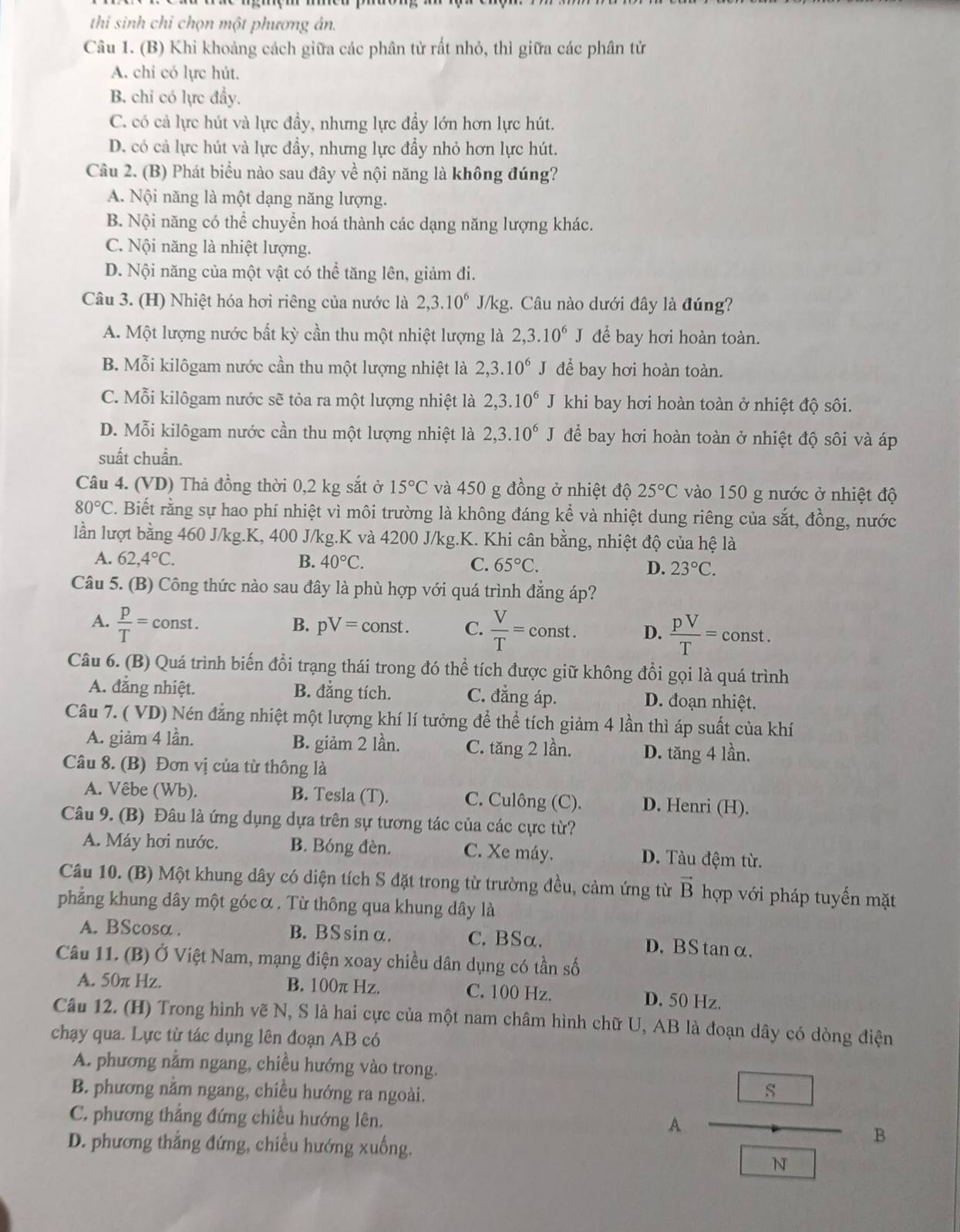 thi sinh chỉ chọn một phương án.
Câu 1. (B) Khi khoảng cách giữa các phân tử rất nhỏ, thì giữa các phân tử
A. chi có lực hút.
B. chi có lực đầy.
C. có cả lực hút và lực đầy, nhưng lực đầy lớn hơn lực hút.
D. có cả lực hút và lực đầy, nhưng lực đầy nhỏ hơn lực hút.
Câu 2. (B) Phát biểu nào sau đây về nội năng là không đúng?
A. Nội năng là một dạng năng lượng.
B. Nội năng có thể chuyển hoá thành các dạng năng lượng khác.
C. Nội năng là nhiệt lượng.
D. Nội năng của một vật có thể tăng lên, giảm đi.
Câu 3. (H) Nhiệt hóa hơi riêng của nước là 2,3.10^6 J/kg. Câu nào dưới đây là đúng?
A. Một lượng nước bất kỳ cần thu một nhiệt lượng là 2,3.10^6J để bay hơi hoàn toàn.
B. Mỗi kilôgam nước cần thu một lượng nhiệt là 2,3.10^6J để bay hơi hoàn toàn.
C. Mỗi kilôgam nước sẽ tỏa ra một lượng nhiệt là 2,3.10^6 J khi bay hơi hoàn toàn ở nhiệt độ sôi.
D. Mỗi kilôgam nước cần thu một lượng nhiệt là 2,3.10^6J để bay hơi hoàn toàn ở nhiệt độ sôi và áp
suất chuẩn.
Câu 4. (VD) Thả đồng thời 0,2 kg sắt ở 15°C và 450 g đồng ở nhiệt độ 25°C vào 150 g nước ở nhiệt độ
80°C C. Biết rằng sự hao phí nhiệt vì môi trường là không đáng kể và nhiệt dung riêng của sắt, đồng, nước
lần lượt bằng 460 J/kg.K, 400 J/kg.K và 4200 J/kg.K. Khi cân bằng, nhiệt độ của hệ là
A. 62,4°C. B. 40°C. C. 65°C. D. 23°C.
Câu 5. (B) Công thức nào sau đây là phù hợp với quá trình đẳng áp?
B. pV=const. C.
A.  p/T =const.  V/T = const D.  pV/T = const .
Câu 6. (B) Quá trình biến đổi trạng thái trong đó thể tích được giữ không đổi gọi là quá trình
A. đẳng nhiệt. B. đẳng tích. C. đẳng áp. D. đoạn nhiệt.
Câu 7. ( VD) Nén đẳng nhiệt một lượng khí lí tưởng để thể tích giảm 4 lần thì áp suất của khí
A. giảm 4 lần. B. giảm 2 lần. C. tăng 2 lần. D. tăng 4 lần.
Câu 8. (B) Đơn vị của từ thông là
A. Vêbe (Wb). B. Tesla (T). C. Culông (C). D. Henri (H).
Câu 9. (B) Đâu là ứng dụng dựa trên sự tương tác của các cực từ?
A. Máy hơi nước. B. Bóng đèn. C. Xe máy. D. Tàu đệm từ.
Câu 10. (B) Một khung dây có diện tích S đặt trong từ trường đều, cảm ứng từ vector B hợp với pháp tuyến mặt
phẳng khung dây một góc α . Từ thông qua khung dây là
A. BScosα . B. BSsinα. C. BSα. D. BS tan α.
Câu 11. (B) Ở Việt Nam, mạng điện xoay chiều dân dụng có tần số
A. 50π Hz. B. 100π Hz. C. 100 Hz. D. 50 Hz.
Câu 12. (H) Trong hình vẽ N, S là hai cực của một nam châm hình chữ U, AB là đoạn dây có dòng điện
chạy qua. Lực từ tác dụng lên đoạn AB có
A. phương nằm ngang, chiều hướng vào trong.
B. phương nằm ngang, chiều hướng ra ngoài.
C. phương thẳng đứng chiều hướng lên. A frac 8boxed w B
D. phương thắng đứng, chiều hướng xuống.