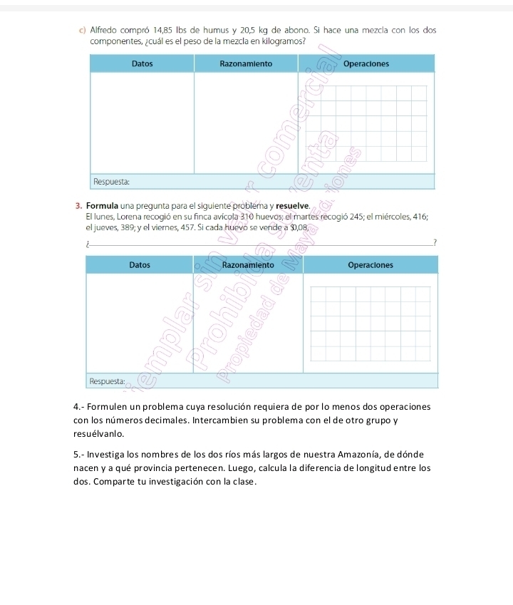 Alfredo compró 14,85 Ibs de humus y 20,5 kg de abono. Si hace una mezcla con los dos 
componentes, ¿cuál es el peso de la mezcla en kilogramos? 
3. Formula una pregunta para el siguiente problema y resuelve. 
El lunes, Lorena recogió en su finca avícola 310 huevos; el martes recogió 245; el miércoles, 416; 
el jueves, 389; y el viernes, 457. Si cada huevo se vende a $,08, 
7 
Datos Razonamiento Operaciones 
Respuesta: 
4.- Formulen un problema cuya resolución requiera de por lo menos dos operaciones 
con los números decimales. Intercambien su problema con el de otro grupo y 
resuélvanlo. 
5.- Investiga los nombres de los dos ríos más largos de nuestra Amazonía, de dónde 
nacen y a qué provincia pertenecen. Luego, calcula la diferencia de longitud entre los 
dos. Comparte tu investigación con la clase.