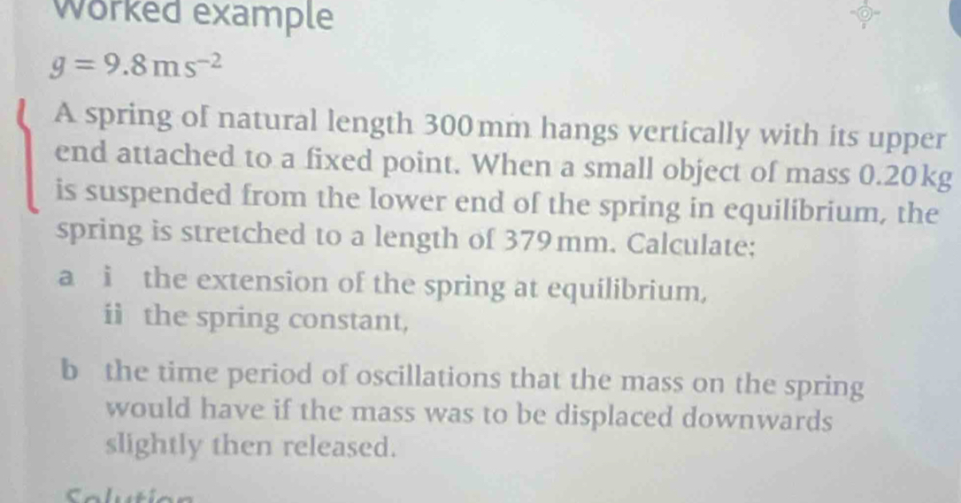 Worked example
g=9.8ms^(-2)
A spring of natural length 300mm hangs vertically with its upper 
end attached to a fixed point. When a small object of mass 0.20kg
is suspended from the lower end of the spring in equilibrium, the 
spring is stretched to a length of 379mm. Calculate; 
a i the extension of the spring at equilibrium, 
ii the spring constant, 
b the time period of oscillations that the mass on the spring 
would have if the mass was to be displaced downwards 
slightly then released. 
Soluti o n