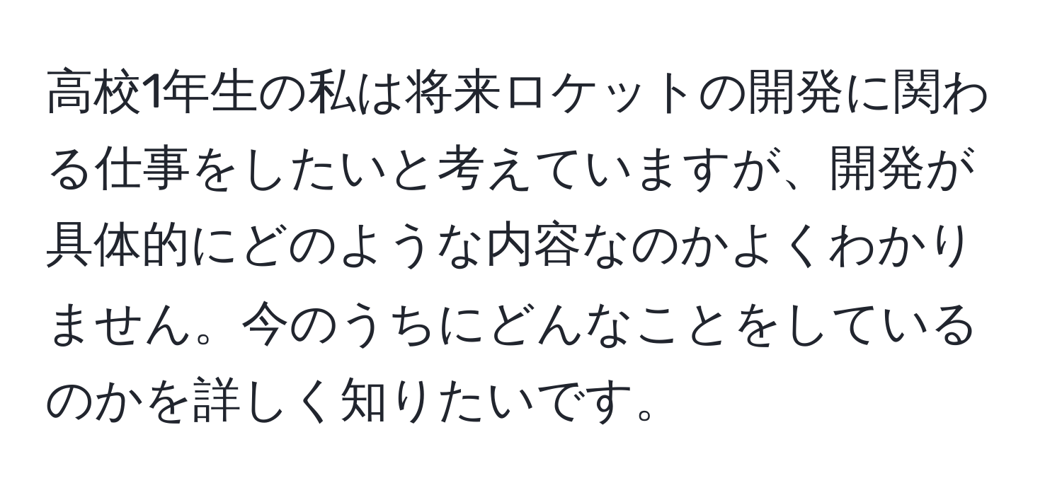 高校1年生の私は将来ロケットの開発に関わる仕事をしたいと考えていますが、開発が具体的にどのような内容なのかよくわかりません。今のうちにどんなことをしているのかを詳しく知りたいです。