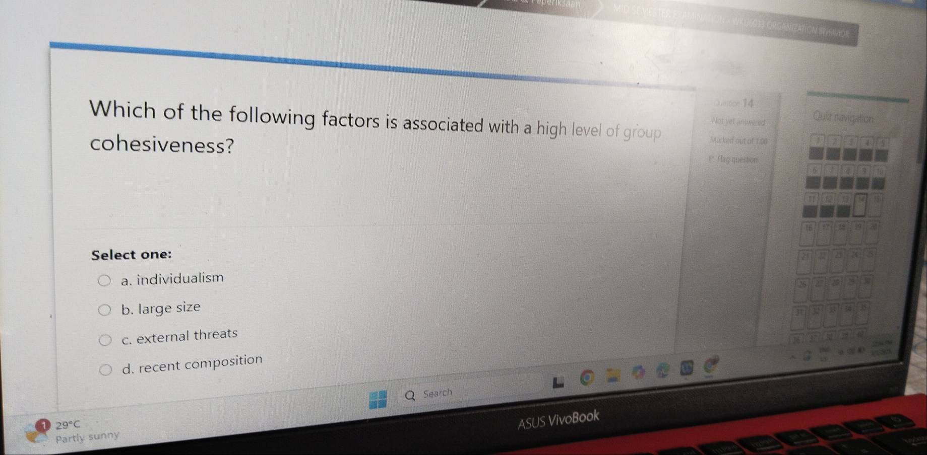 ZATION BEHAVIOR
Quntion 14
Not yet answered Quiz navigation
Which of the following factors is associated with a high level of group Marked out of 1.00
cohesiveness?
4
* Flag question
16
Select one:
a. individualism
b. large size
c. external threats
d. recent composition
Search
29°C
ASUS VivoBook
Partly sunny