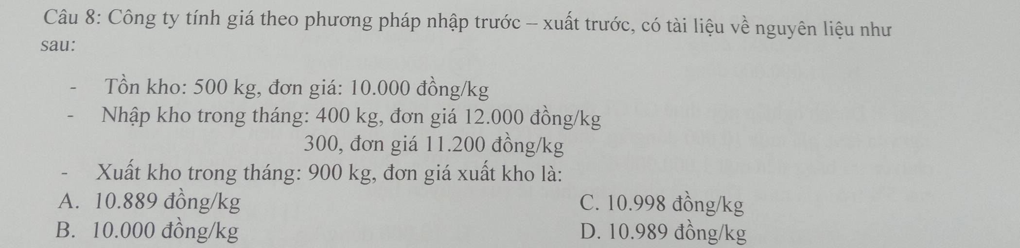 Công ty tính giá theo phương pháp nhập trước - xuất trước, có tài liệu về nguyên liệu như
sau:
Tồn kho: 500 kg, đơn giá: 10.000 đồng/kg
Nhập kho trong tháng: 400 kg, đơn giá 12.000 đồng/kg
300, đơn giá 11.200 đồng /kg
- Xuất kho trong tháng: 900 kg, đơn giá xuất kho là:
A. 10.889 đồng/kg C. 10.998 đồng/kg
B. 10.000 đồng/kg D. 10.989 đồng/kg