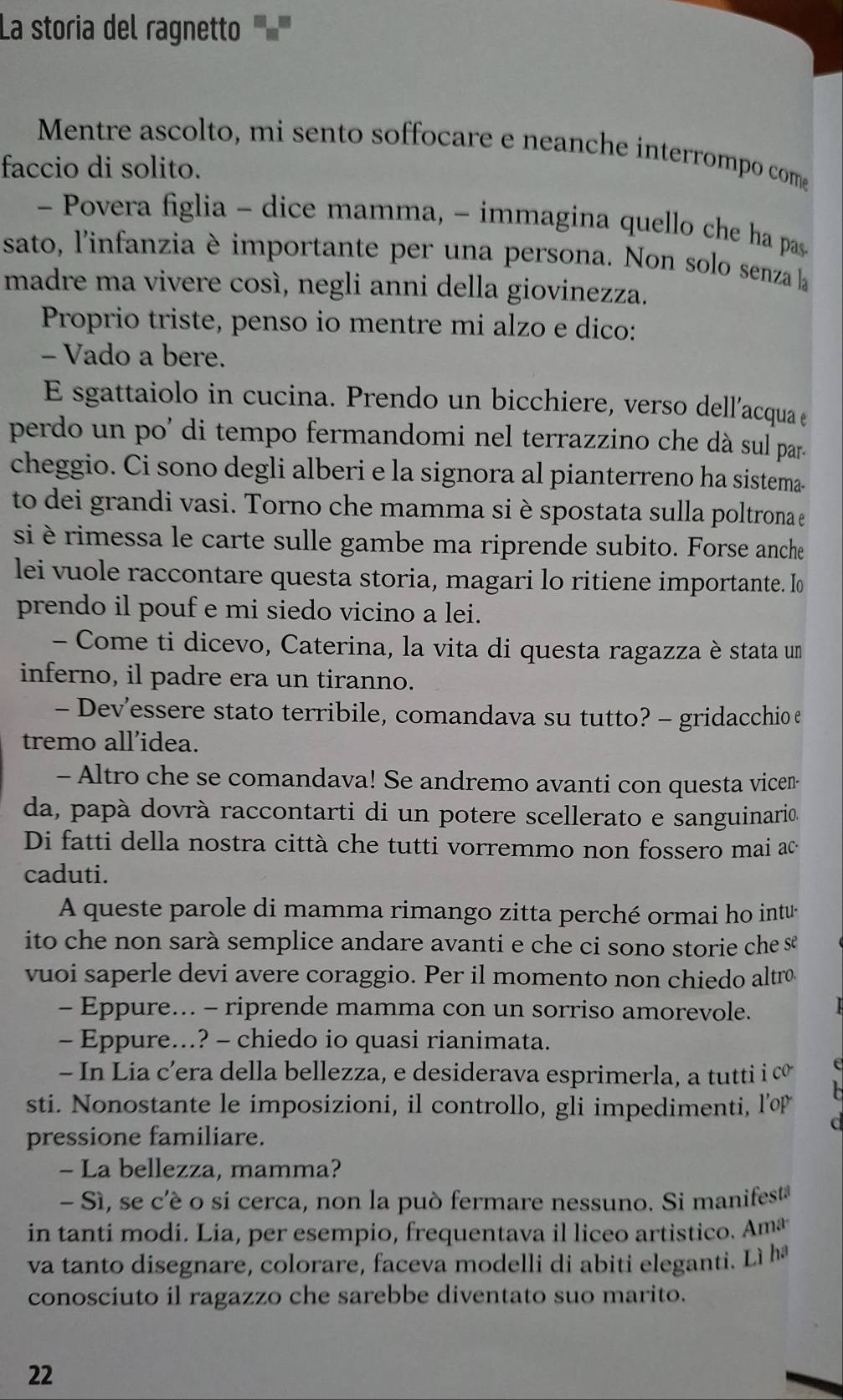 La storia del ragnetto '''''
Mentre ascolto, mi sento soffocare e neanche interrompo come
faccio di solito.
-  Povera figlia - dice mamma, - immagina quello che ha pas
sato, l'infanzia è importante per una persona. Non solo senza la
madre ma vivere così, negli anni della giovinezza.
Proprio triste, penso io mentre mi alzo e dico:
- Vado a bere.
E sgattaiolo in cucina. Prendo un bicchiere, verso dell’acqua e
perdo un po' di tempo fermandomi nel terrazzino che dà sul par.
cheggio. Ci sono degli alberi e la signora al pianterreno ha sistema.
to dei grandi vasi. Torno che mamma si è spostata sulla poltrona e
si è rimessa le carte sulle gambe ma riprende subito. Forse anche
lei vuole raccontare questa storia, magari lo ritiene importante. I
prendo il pouf e mi siedo vicino a lei.
- Come ti dicevo, Caterina, la vita di questa ragazza è stata un
inferno, il padre era un tiranno.
- Dev’essere stato terribile, comandava su tutto? - gridacchio e
tremo all’idea.
- Altro che se comandava! Se andremo avanti con questa vice--
da, papà dovrà raccontarti di un potere scellerato e sanguinario.
Di fatti della nostra città che tutti vorremmo non fossero mai ac-
caduti.
A queste parole di mamma rimango zitta perché ormai ho intu
ito che non sarà semplice andare avanti e che ci sono storie che se
vuoi saperle devi avere coraggio. Per il momento non chiedo altrø
- Eppure... - riprende mamma con un sorriso amorevole.
- Eppure...? - chiedo io quasi rianimata.
- In Lia c’era della bellezza, e desiderava esprimerla, a tutti i cơ c
sti. Nonostante le imposizioni, il controllo, gli impedimenti, l’op
C
pressione familiare.
- La bellezza, mamma?
- Sì, se c'é o sí cerca, non la può fermare nessuno. Si manifest
in tanti modi. Lia, per esempio, frequentava il liceo artistico. Amæ
va tanto disegnare, colorare, faceva modelli di abiti eleganti. Lì h
conosciuto il ragazzo che sarebbe diventato suo marito.
22