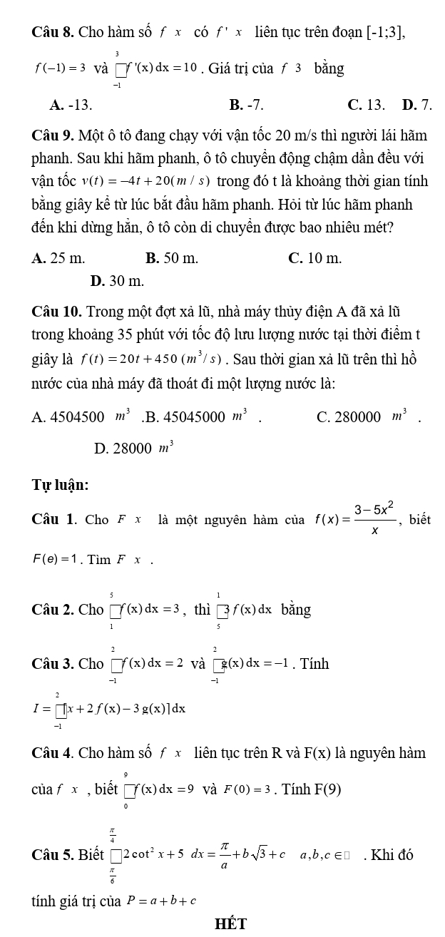 Cho hàm số fx có f'x liên tục trên đoạn [-1;3],
f(-1)=3 và prodlimits _(-1)^3f'(x)dx=10. Giá trị của f3 bằng
A. -13. B. -7. C. 13. D. 7.
Câu 9. Một ô tô đang chạy với vận tốc 20 m/s thì người lái hãm
phanh. Sau khi hãm phanh, ô tô chuyền động chậm dần đều với
vận tốc v(t)=-4t+20(m/s) trong đó t là khoảng thời gian tính
bằng giây kể từ lúc bắt đầu hãm phanh. Hỏi từ lúc hãm phanh
đến khi dừng hằn, ô tô còn di chuyển được bao nhiêu mét?
A. 25 m. B. 50 m. C. 10 m.
D. 30 m.
Câu 10. Trong một đợt xả lũ, nhà máy thủy điện A đã xả lũ
trong khoảng 35 phút với tốc độ lưu lượng nước tại thời điểm t
giây là f(t)=20t+450(m^3/s). Sau thời gian xả lũ trên thì hồ
nước của nhà máy đã thoát đi một lượng nước là:
A. 4504500m^3 .B. 45045000m^3. C. 280000m^3.
D. 28000m^3
Tự luận:
Câu 1. Cho Fx1dot a *  một nguyên hàm của f(x)= (3-5x^2)/x  , biết
F(e)=1. Tìm Fx.
Câu 2. Cho prodlimits _1^(5f(x)dx=3 , thì beginbmatrix) 1  □ /5 f(x)dx bằng
Câu 3. Cho □ f(x)dx=2 và □ g(x)dx=-1. Tính
I=prodlimits _(-1)^2[x+2f(x)-3g(x)]dx
Câu 4. Cho hàm số f x liên tục trên R và F(x) là nguyên hàm
ciafx , biết prodlimits _0^(9f(x)dx=9 và F(0)=3. Tính F(9)
Câu 5. Biết beginarray)r  π /4   π /4 endarray 2cot^2x+5dx= π /a +bsqrt(3)+ca,b,c∈ □. Khi đó
tính giá trị  Cử 13 P=a+b+c
HÉT