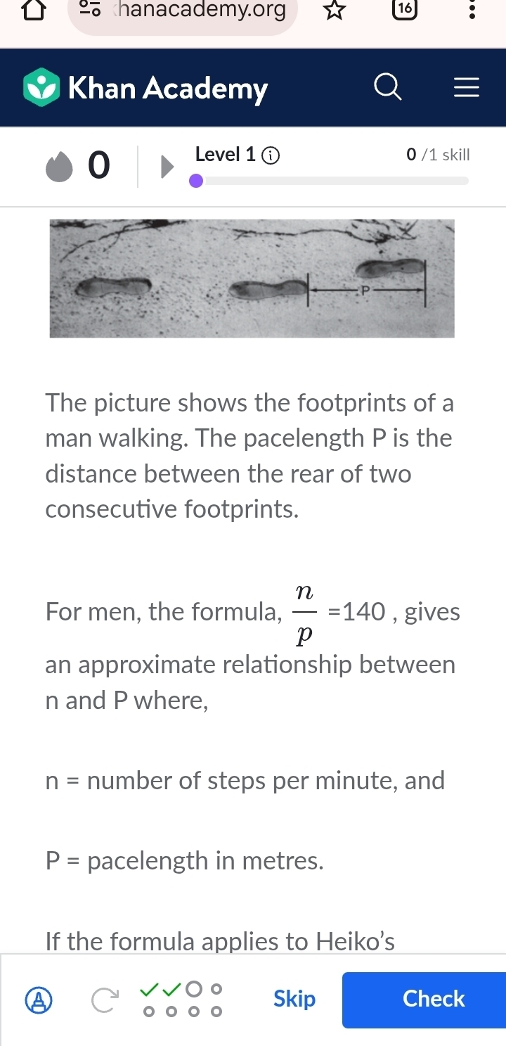 hanacademy.org 
16 
Khan Academy 
0 
Level 1 0 /1 skill 
The picture shows the footprints of a 
man walking. The pacelength P is the 
distance between the rear of two 
consecutive footprints. 
For men, the formula,  n/p =140 , gives 
an approximate relationship between
n and P where,
n= number of steps per minute, and
P= pacelength in metres. 
If the formula applies to Heiko’s 
Skip Check