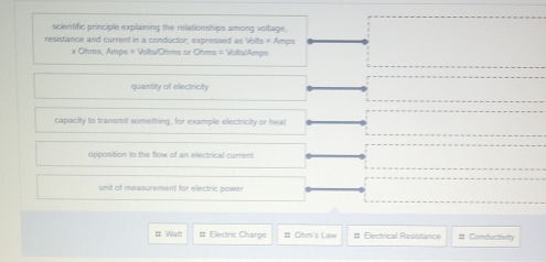 scientific principle explaining the relationships among voitage. 
resistance and current in a conductor; expressed as Voits = Amps
x Ohms, Amps = Volts/Ohms or Ohms = Volts/Amps
quantity of electricty 
capacity to transmit something, for example electricty or heat 
opposition to the flow of an electrical current 
unit of measurement for electric power 
= Wat # Electric Charge # Ohm's Law # Electrical Resistance # Conductivity